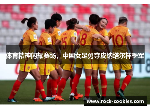 体育精神闪耀赛场，中国女足勇夺皮纳塔尔杯季军
